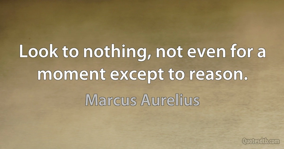 Look to nothing, not even for a moment except to reason. (Marcus Aurelius)