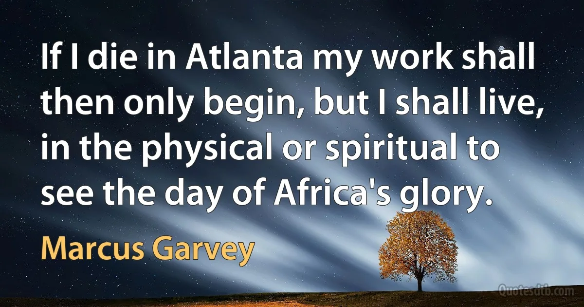 If I die in Atlanta my work shall then only begin, but I shall live, in the physical or spiritual to see the day of Africa's glory. (Marcus Garvey)