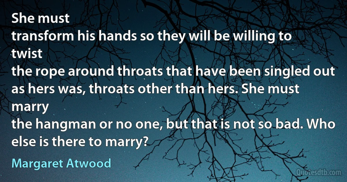 She must
transform his hands so they will be willing to twist
the rope around throats that have been singled out
as hers was, throats other than hers. She must marry
the hangman or no one, but that is not so bad. Who
else is there to marry? (Margaret Atwood)