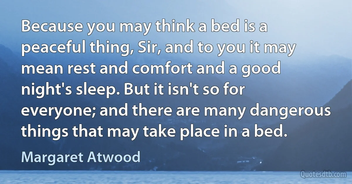 Because you may think a bed is a peaceful thing, Sir, and to you it may mean rest and comfort and a good night's sleep. But it isn't so for everyone; and there are many dangerous things that may take place in a bed. (Margaret Atwood)