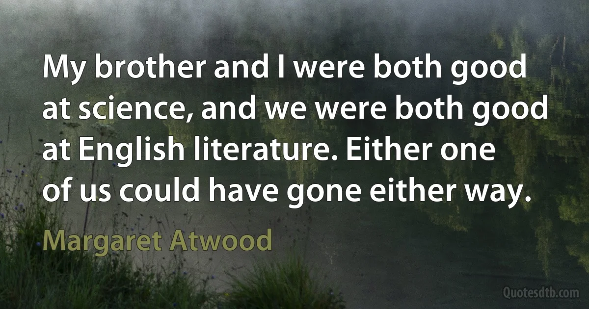 My brother and I were both good at science, and we were both good at English literature. Either one of us could have gone either way. (Margaret Atwood)