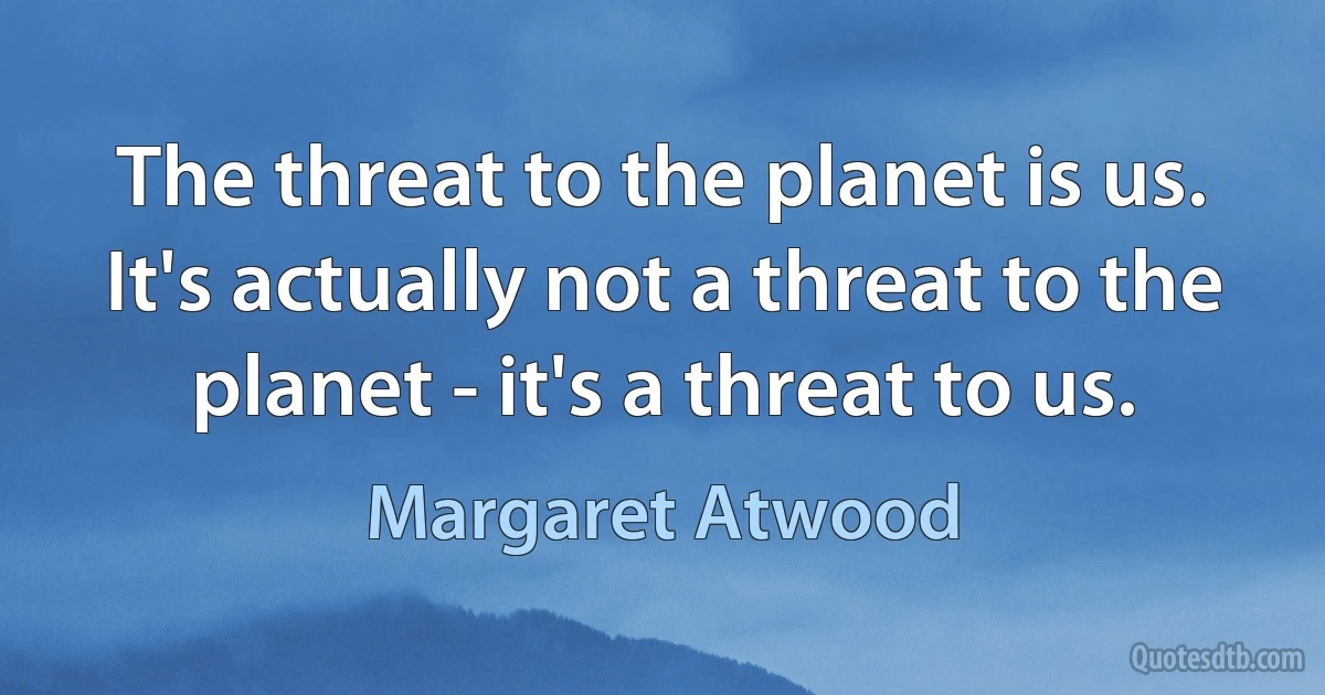 The threat to the planet is us. It's actually not a threat to the planet - it's a threat to us. (Margaret Atwood)