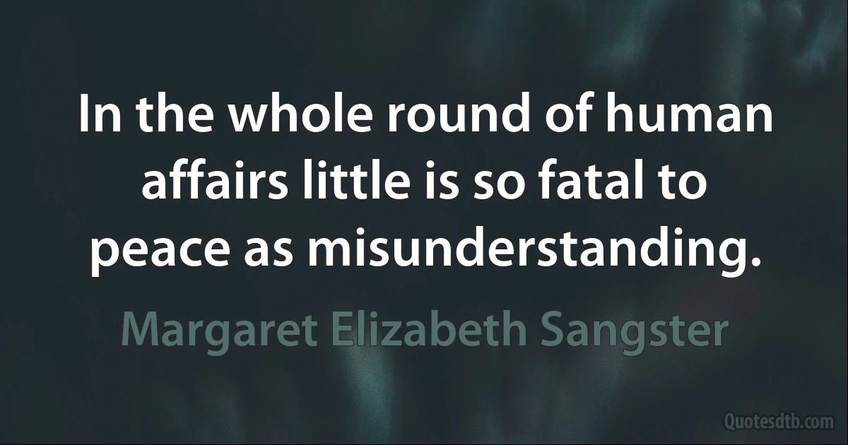 In the whole round of human affairs little is so fatal to peace as misunderstanding. (Margaret Elizabeth Sangster)