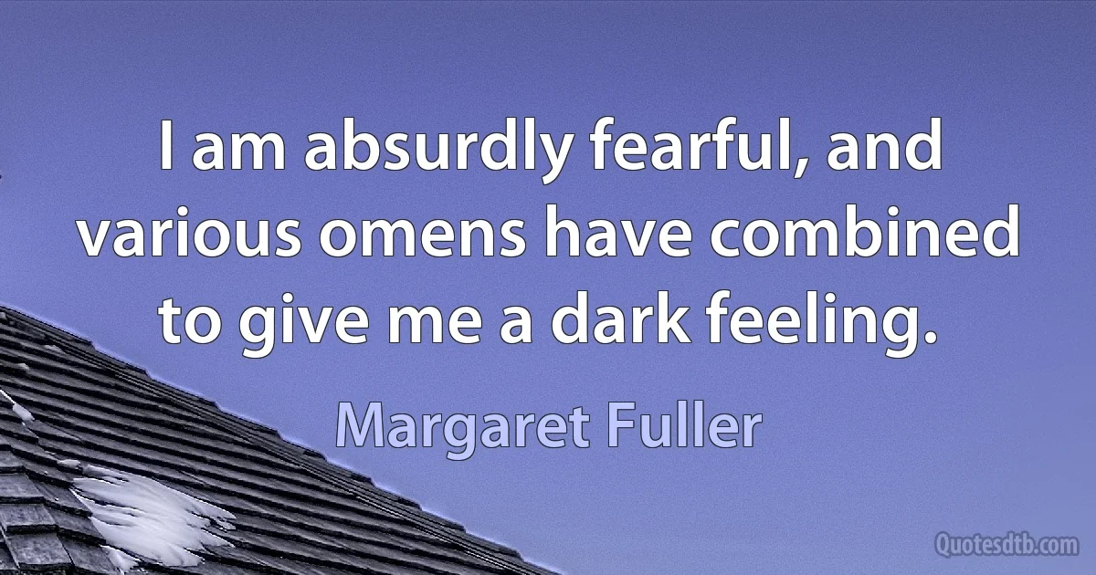 I am absurdly fearful, and various omens have combined to give me a dark feeling. (Margaret Fuller)