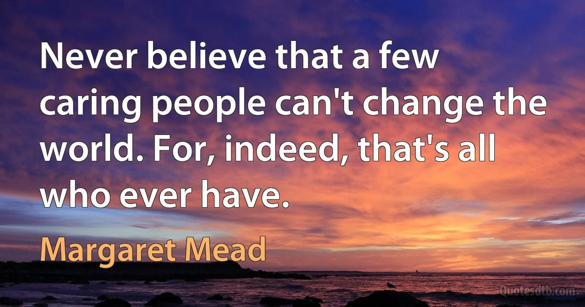 Never believe that a few caring people can't change the world. For, indeed, that's all who ever have. (Margaret Mead)