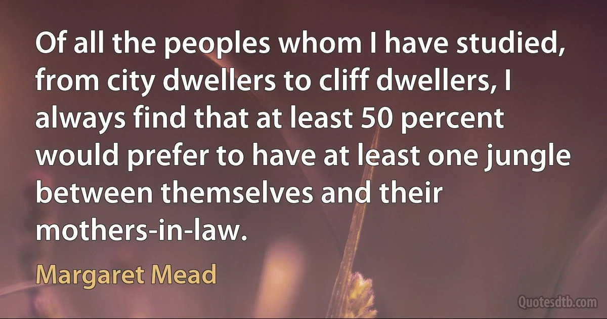 Of all the peoples whom I have studied, from city dwellers to cliff dwellers, I always find that at least 50 percent would prefer to have at least one jungle between themselves and their mothers-in-law. (Margaret Mead)