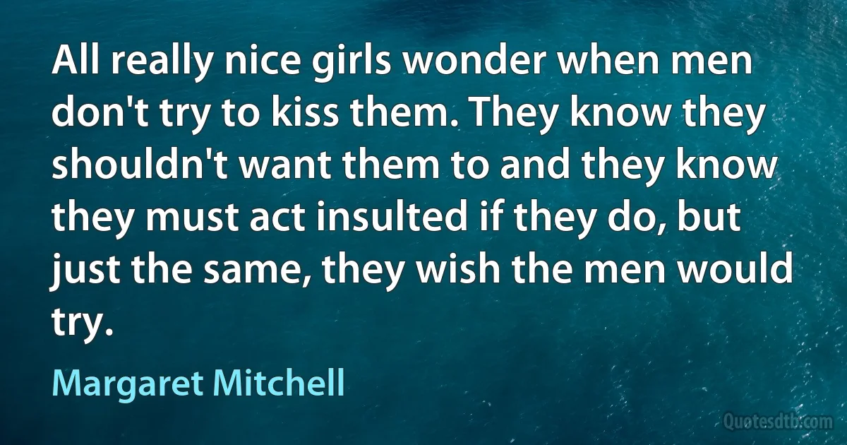 All really nice girls wonder when men don't try to kiss them. They know they shouldn't want them to and they know they must act insulted if they do, but just the same, they wish the men would try. (Margaret Mitchell)