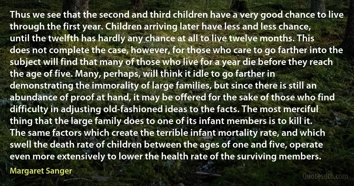 Thus we see that the second and third children have a very good chance to live through the first year. Children arriving later have less and less chance, until the twelfth has hardly any chance at all to live twelve months. This does not complete the case, however, for those who care to go farther into the subject will find that many of those who live for a year die before they reach the age of five. Many, perhaps, will think it idle to go farther in demonstrating the immorality of large families, but since there is still an abundance of proof at hand, it may be offered for the sake of those who find difficulty in adjusting old-fashioned ideas to the facts. The most merciful thing that the large family does to one of its infant members is to kill it. The same factors which create the terrible infant mortality rate, and which swell the death rate of children between the ages of one and five, operate even more extensively to lower the health rate of the surviving members. (Margaret Sanger)