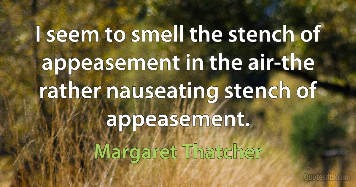 I seem to smell the stench of appeasement in the air-the rather nauseating stench of appeasement. (Margaret Thatcher)