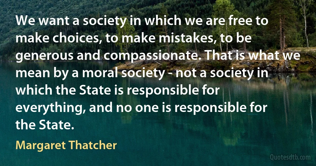 We want a society in which we are free to make choices, to make mistakes, to be generous and compassionate. That is what we mean by a moral society - not a society in which the State is responsible for everything, and no one is responsible for the State. (Margaret Thatcher)