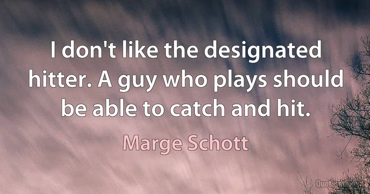 I don't like the designated hitter. A guy who plays should be able to catch and hit. (Marge Schott)