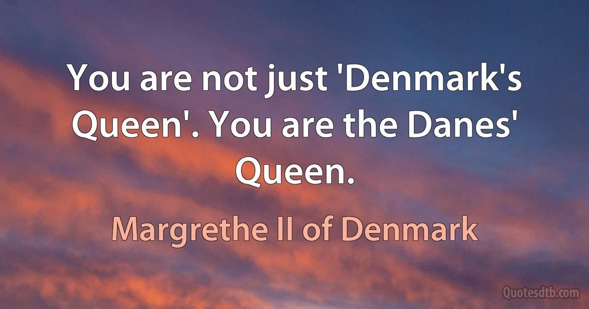 You are not just 'Denmark's Queen'. You are the Danes' Queen. (Margrethe II of Denmark)