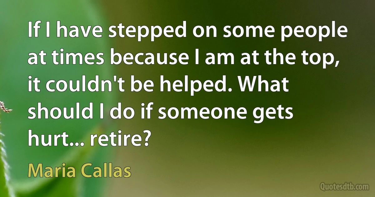 If I have stepped on some people at times because I am at the top, it couldn't be helped. What should I do if someone gets hurt... retire? (Maria Callas)