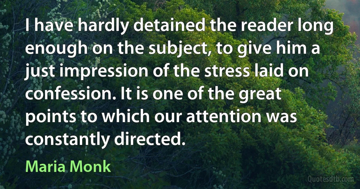 I have hardly detained the reader long enough on the subject, to give him a just impression of the stress laid on confession. It is one of the great points to which our attention was constantly directed. (Maria Monk)