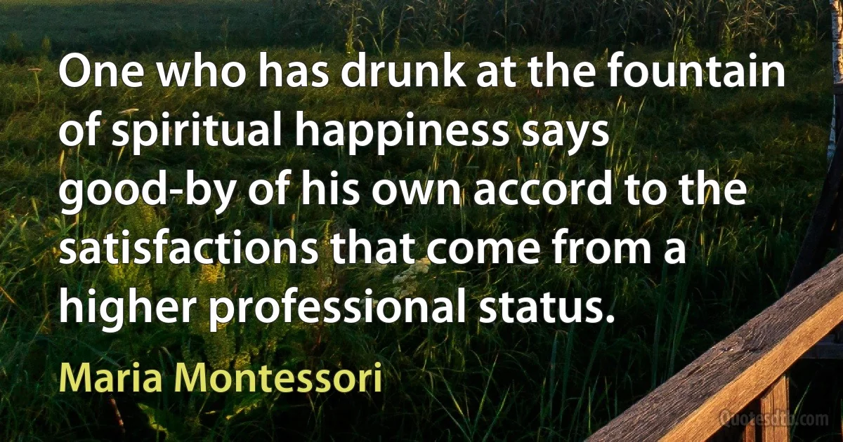 One who has drunk at the fountain of spiritual happiness says good-by of his own accord to the satisfactions that come from a higher professional status. (Maria Montessori)