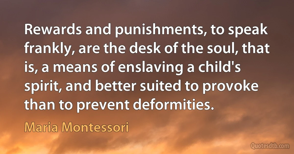 Rewards and punishments, to speak frankly, are the desk of the soul, that is, a means of enslaving a child's spirit, and better suited to provoke than to prevent deformities. (Maria Montessori)