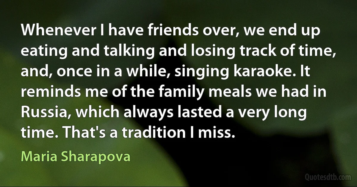 Whenever I have friends over, we end up eating and talking and losing track of time, and, once in a while, singing karaoke. It reminds me of the family meals we had in Russia, which always lasted a very long time. That's a tradition I miss. (Maria Sharapova)