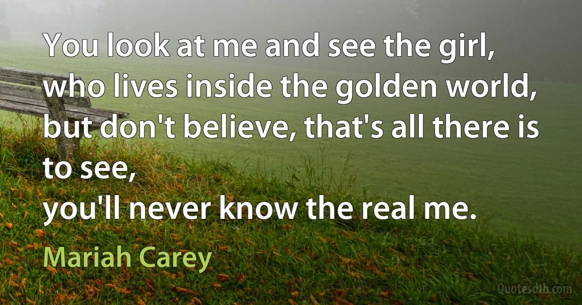 You look at me and see the girl,
who lives inside the golden world,
but don't believe, that's all there is to see,
you'll never know the real me. (Mariah Carey)