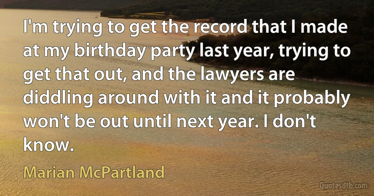 I'm trying to get the record that I made at my birthday party last year, trying to get that out, and the lawyers are diddling around with it and it probably won't be out until next year. I don't know. (Marian McPartland)