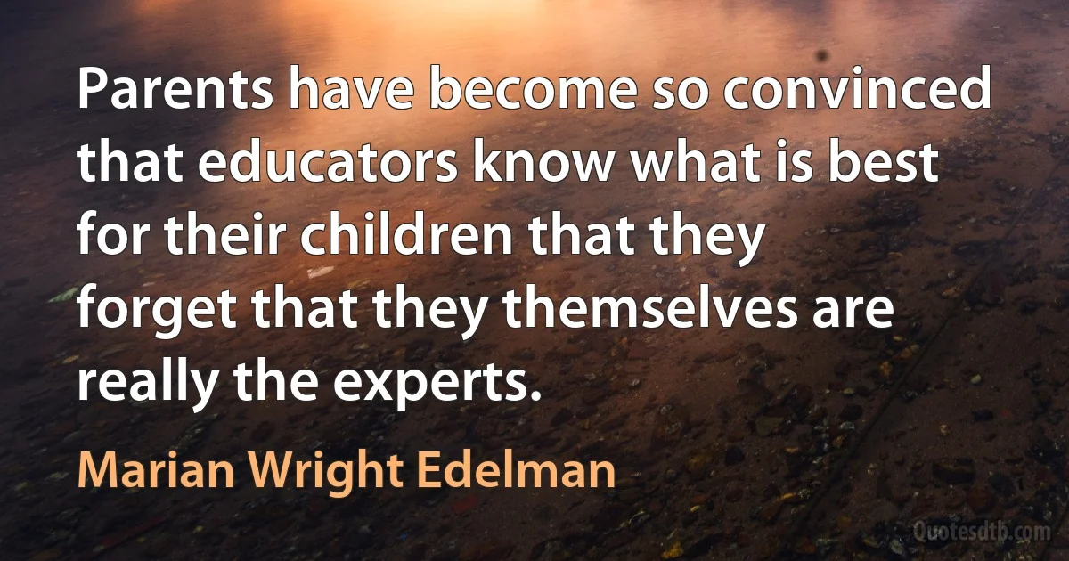 Parents have become so convinced that educators know what is best for their children that they forget that they themselves are really the experts. (Marian Wright Edelman)