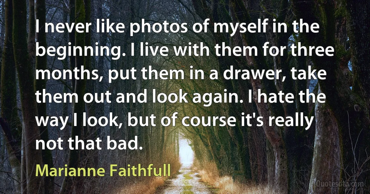 I never like photos of myself in the beginning. I live with them for three months, put them in a drawer, take them out and look again. I hate the way I look, but of course it's really not that bad. (Marianne Faithfull)