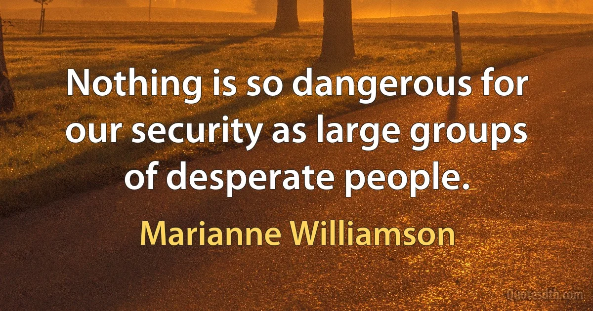 Nothing is so dangerous for our security as large groups of desperate people. (Marianne Williamson)