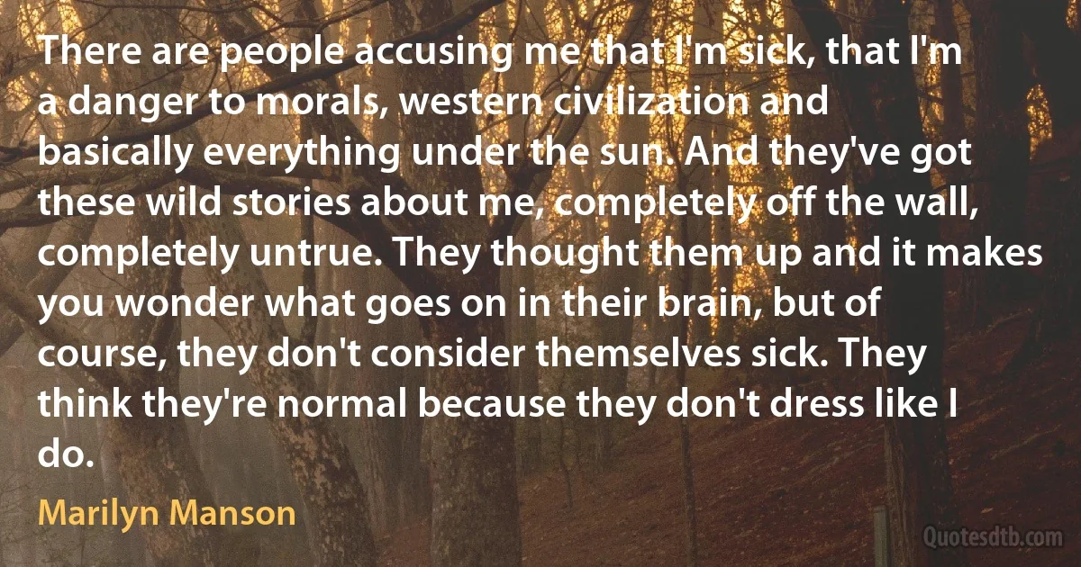 There are people accusing me that I'm sick, that I'm a danger to morals, western civilization and basically everything under the sun. And they've got these wild stories about me, completely off the wall, completely untrue. They thought them up and it makes you wonder what goes on in their brain, but of course, they don't consider themselves sick. They think they're normal because they don't dress like I do. (Marilyn Manson)