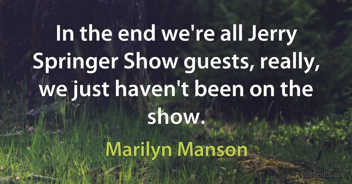 In the end we're all Jerry Springer Show guests, really, we just haven't been on the show. (Marilyn Manson)