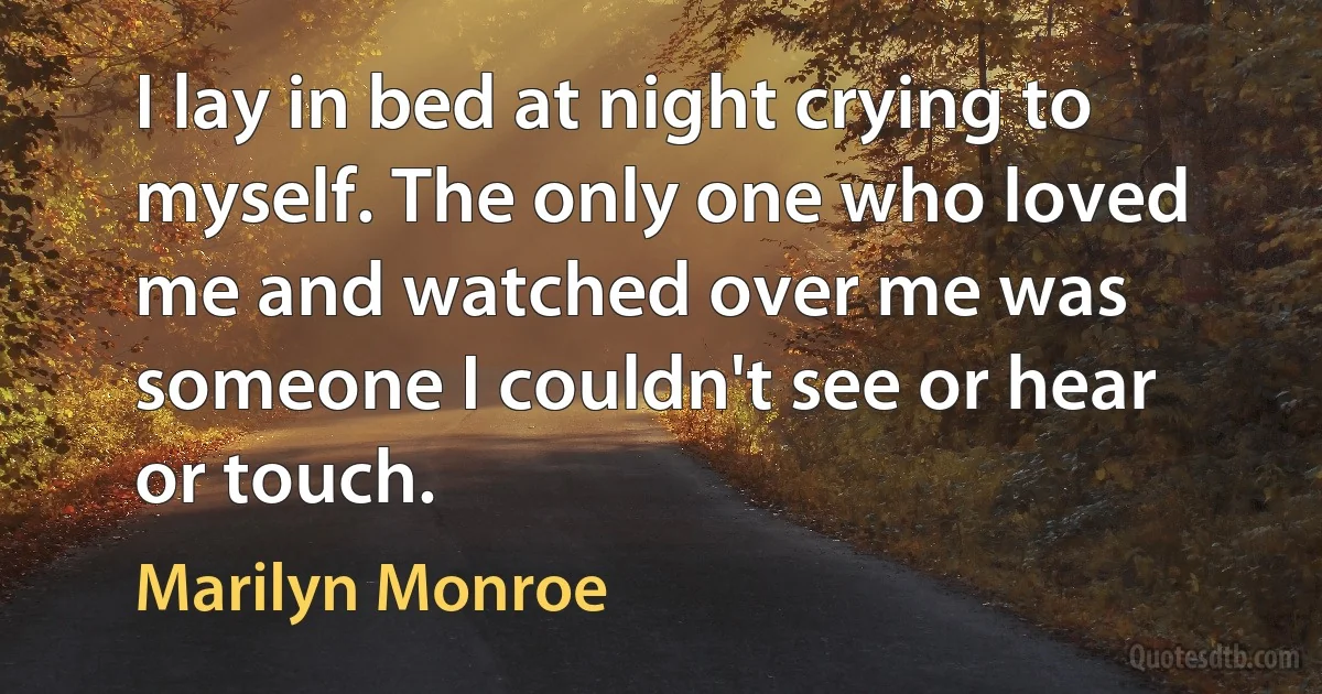 I lay in bed at night crying to myself. The only one who loved me and watched over me was someone I couldn't see or hear or touch. (Marilyn Monroe)