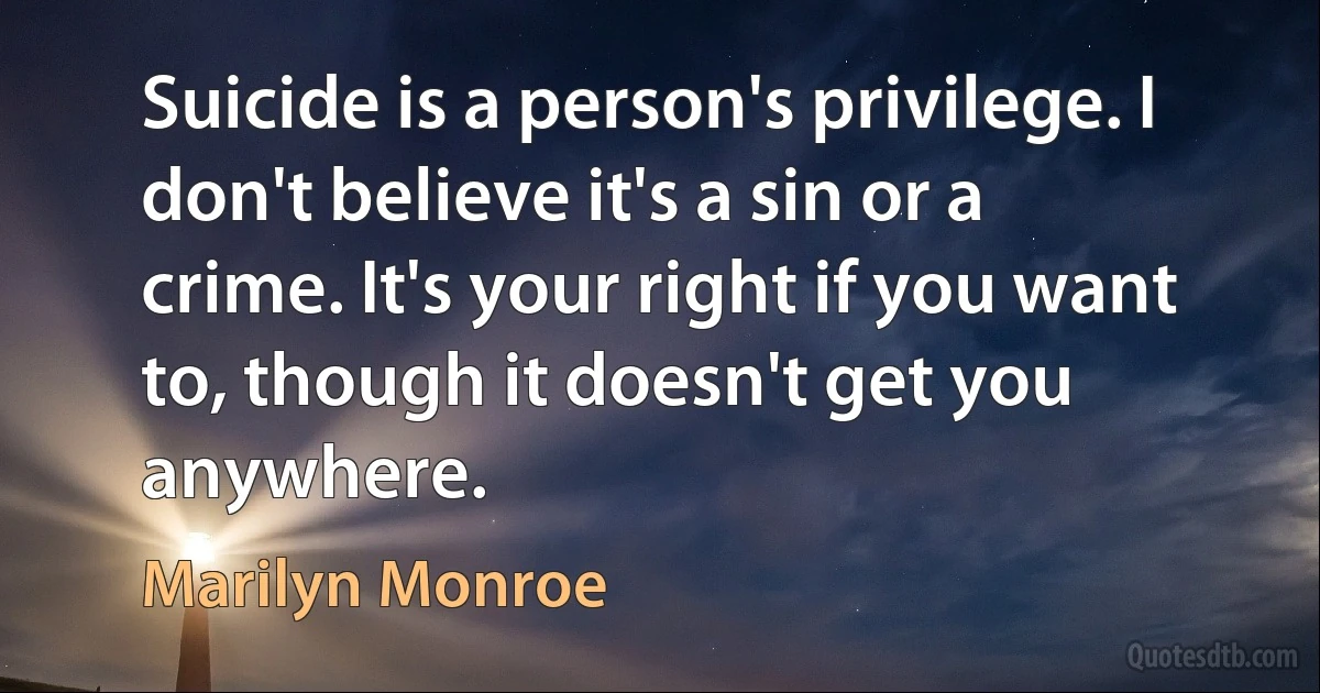 Suicide is a person's privilege. I don't believe it's a sin or a crime. It's your right if you want to, though it doesn't get you anywhere. (Marilyn Monroe)