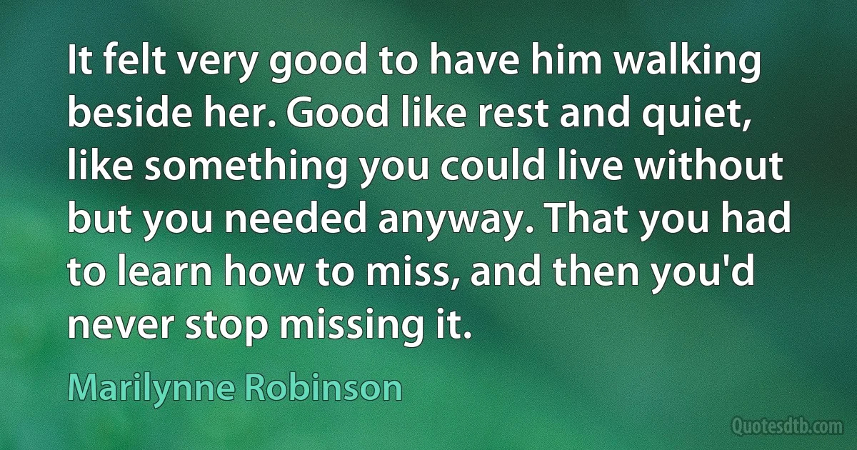 It felt very good to have him walking beside her. Good like rest and quiet, like something you could live without but you needed anyway. That you had to learn how to miss, and then you'd never stop missing it. (Marilynne Robinson)