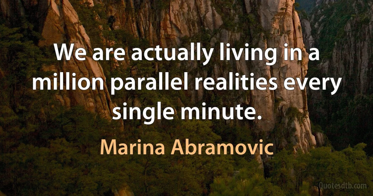 We are actually living in a million parallel realities every single minute. (Marina Abramovic)