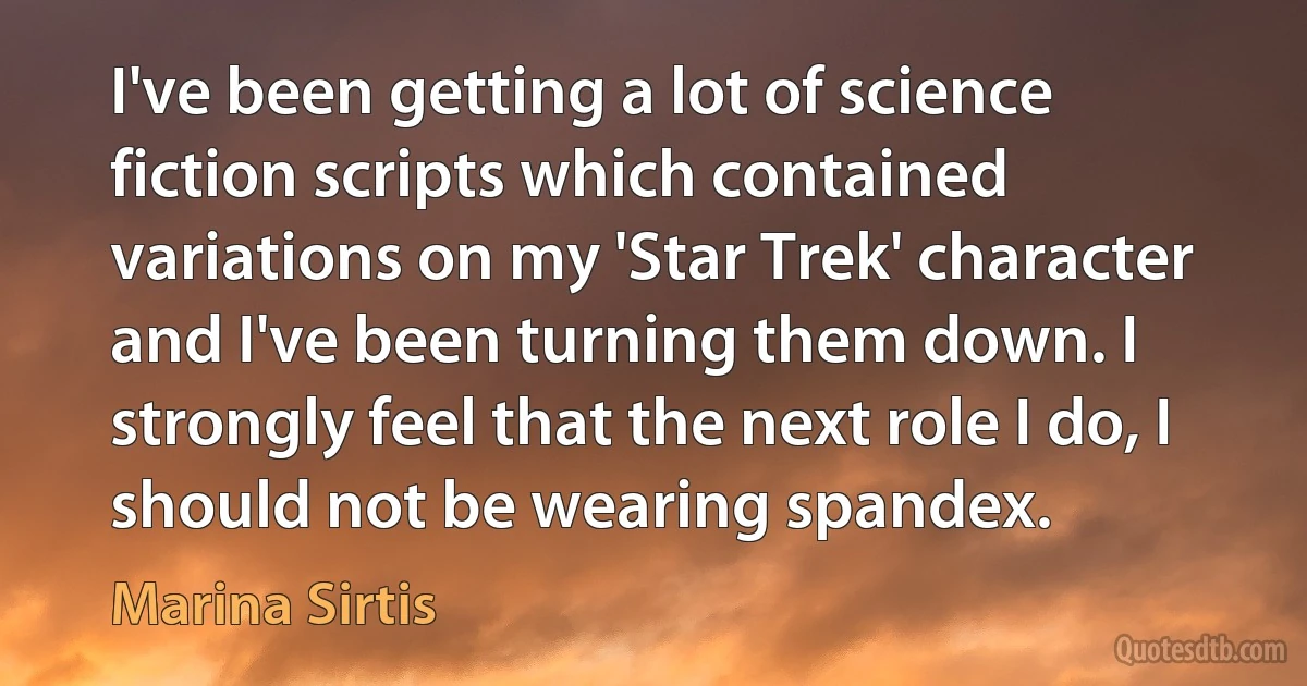 I've been getting a lot of science fiction scripts which contained variations on my 'Star Trek' character and I've been turning them down. I strongly feel that the next role I do, I should not be wearing spandex. (Marina Sirtis)