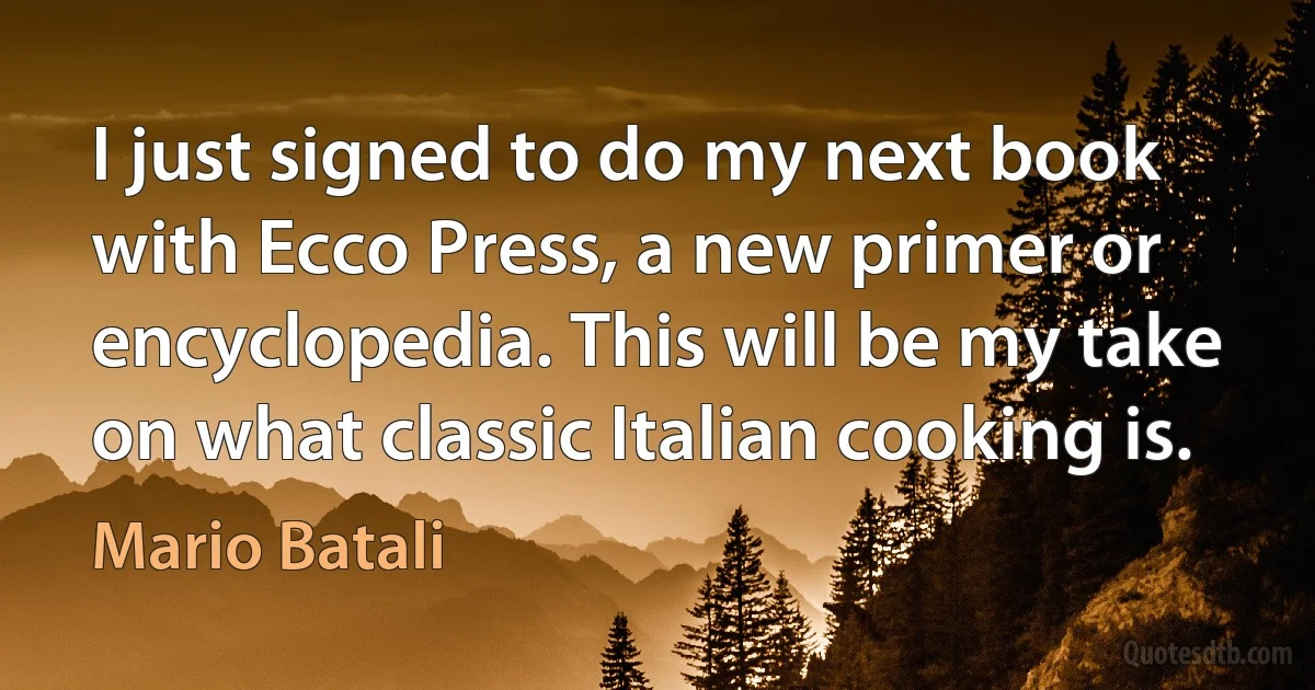 I just signed to do my next book with Ecco Press, a new primer or encyclopedia. This will be my take on what classic Italian cooking is. (Mario Batali)