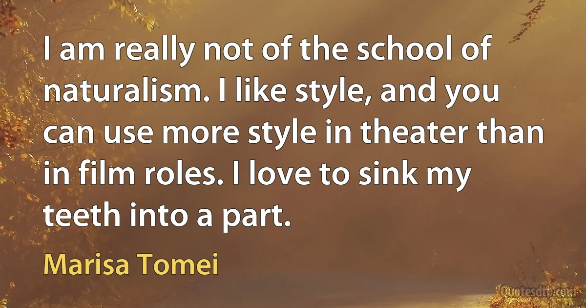 I am really not of the school of naturalism. I like style, and you can use more style in theater than in film roles. I love to sink my teeth into a part. (Marisa Tomei)