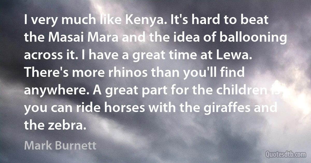 I very much like Kenya. It's hard to beat the Masai Mara and the idea of ballooning across it. I have a great time at Lewa. There's more rhinos than you'll find anywhere. A great part for the children is you can ride horses with the giraffes and the zebra. (Mark Burnett)