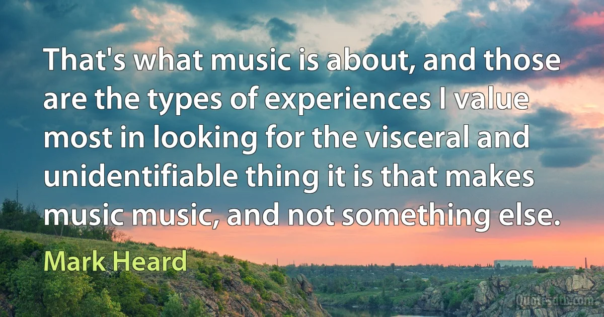 That's what music is about, and those are the types of experiences I value most in looking for the visceral and unidentifiable thing it is that makes music music, and not something else. (Mark Heard)