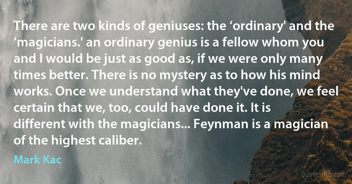 There are two kinds of geniuses: the ‘ordinary' and the ‘magicians.' an ordinary genius is a fellow whom you and I would be just as good as, if we were only many times better. There is no mystery as to how his mind works. Once we understand what they've done, we feel certain that we, too, could have done it. It is different with the magicians... Feynman is a magician of the highest caliber. (Mark Kac)