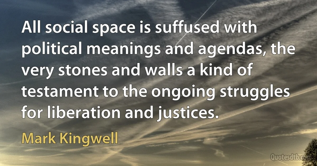 All social space is suffused with political meanings and agendas, the very stones and walls a kind of testament to the ongoing struggles for liberation and justices. (Mark Kingwell)