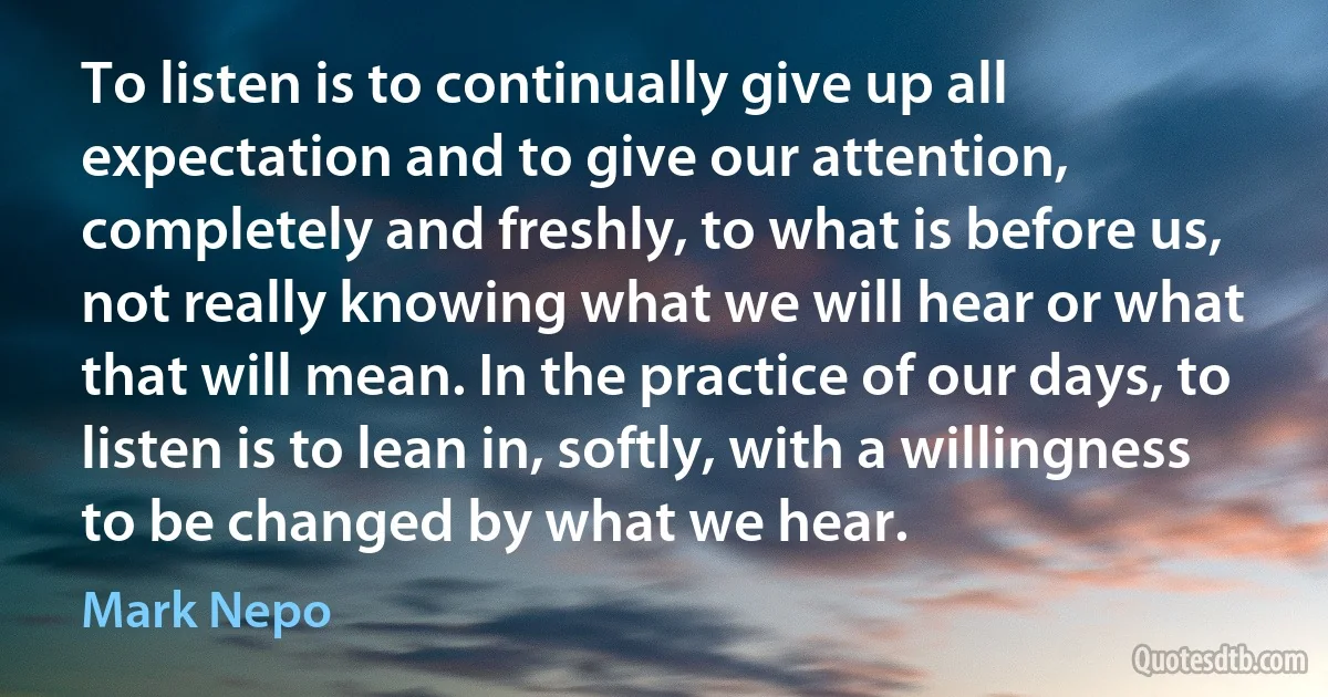 To listen is to continually give up all expectation and to give our attention, completely and freshly, to what is before us, not really knowing what we will hear or what that will mean. In the practice of our days, to listen is to lean in, softly, with a willingness to be changed by what we hear. (Mark Nepo)