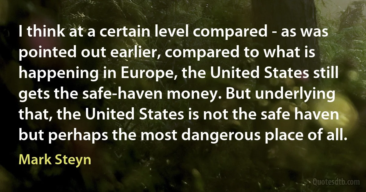 I think at a certain level compared - as was pointed out earlier, compared to what is happening in Europe, the United States still gets the safe-haven money. But underlying that, the United States is not the safe haven but perhaps the most dangerous place of all. (Mark Steyn)