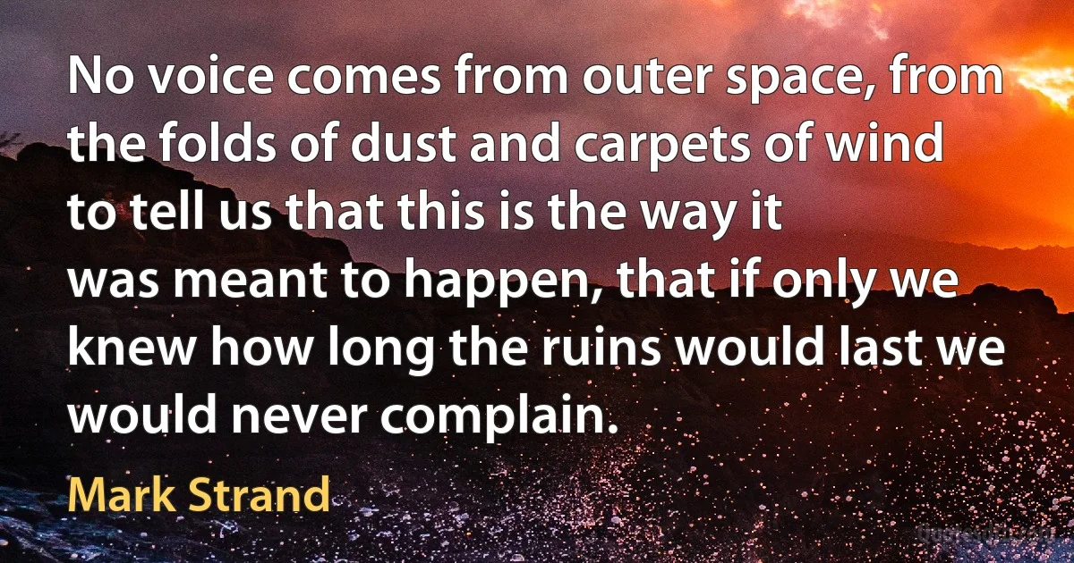 No voice comes from outer space, from the folds of dust and carpets of wind to tell us that this is the way it was meant to happen, that if only we knew how long the ruins would last we would never complain. (Mark Strand)