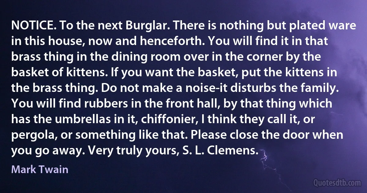 NOTICE. To the next Burglar. There is nothing but plated ware in this house, now and henceforth. You will find it in that brass thing in the dining room over in the corner by the basket of kittens. If you want the basket, put the kittens in the brass thing. Do not make a noise-it disturbs the family. You will find rubbers in the front hall, by that thing which has the umbrellas in it, chiffonier, I think they call it, or pergola, or something like that. Please close the door when you go away. Very truly yours, S. L. Clemens. (Mark Twain)