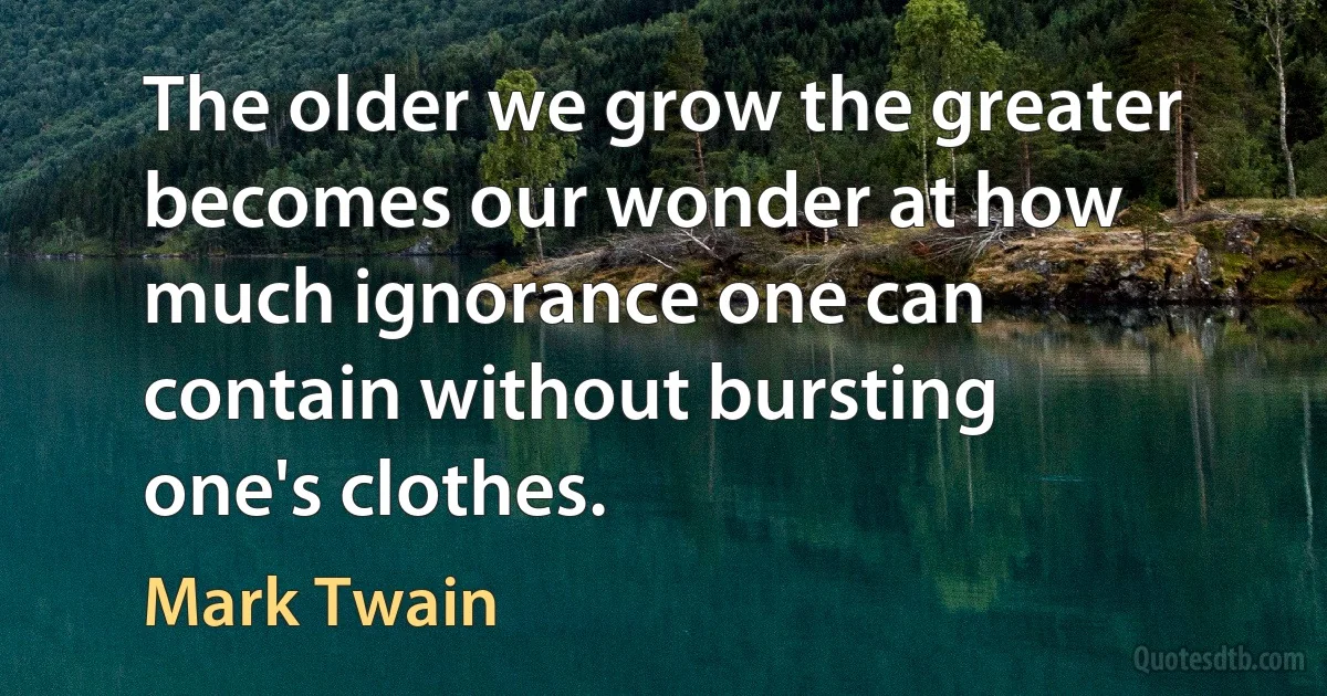 The older we grow the greater becomes our wonder at how much ignorance one can contain without bursting one's clothes. (Mark Twain)