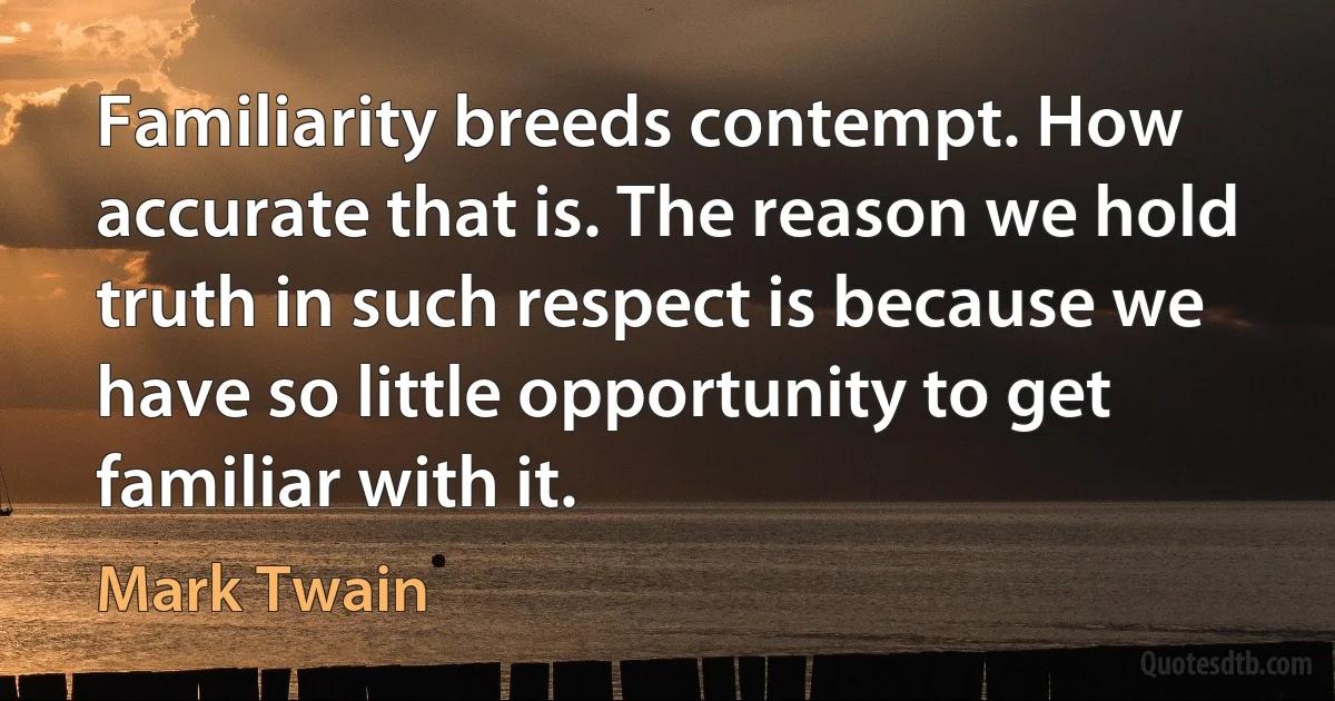 Familiarity breeds contempt. How accurate that is. The reason we hold truth in such respect is because we have so little opportunity to get familiar with it. (Mark Twain)