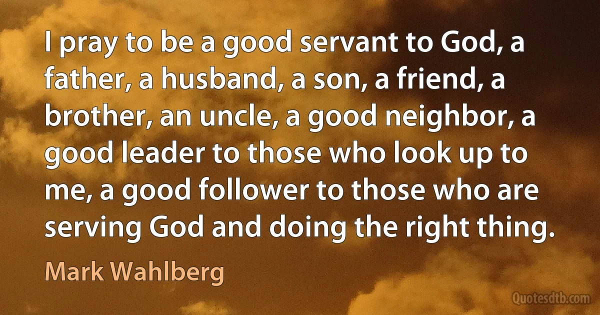 I pray to be a good servant to God, a father, a husband, a son, a friend, a brother, an uncle, a good neighbor, a good leader to those who look up to me, a good follower to those who are serving God and doing the right thing. (Mark Wahlberg)