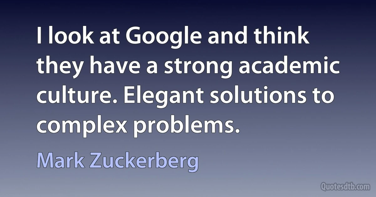 I look at Google and think they have a strong academic culture. Elegant solutions to complex problems. (Mark Zuckerberg)