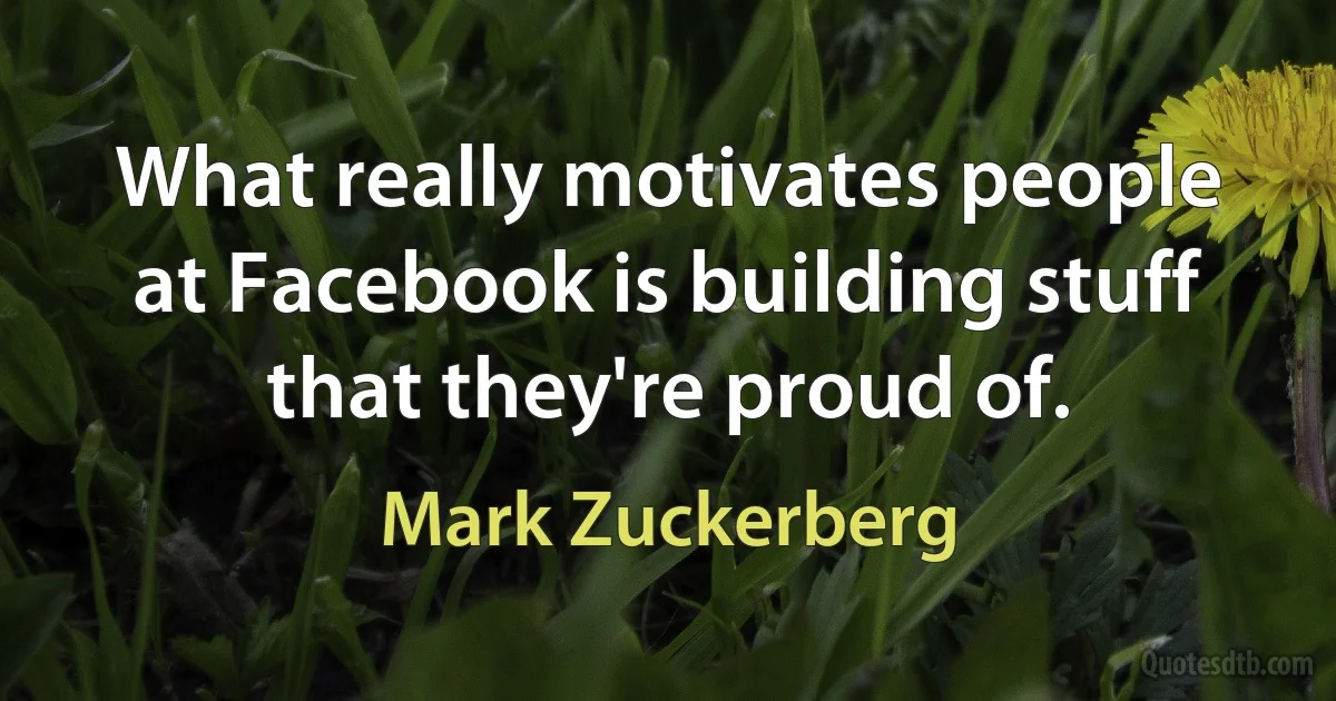 What really motivates people at Facebook is building stuff that they're proud of. (Mark Zuckerberg)