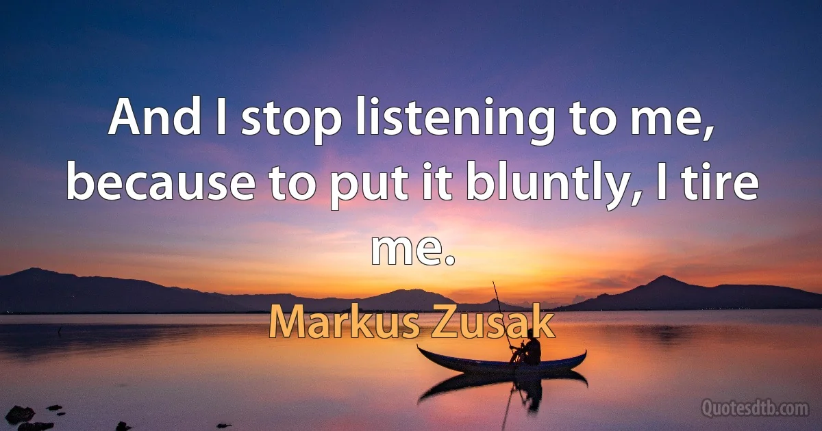 And I stop listening to me, because to put it bluntly, I tire me. (Markus Zusak)