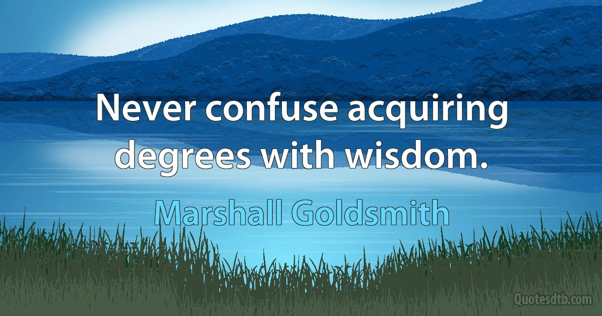 Never confuse acquiring degrees with wisdom. (Marshall Goldsmith)